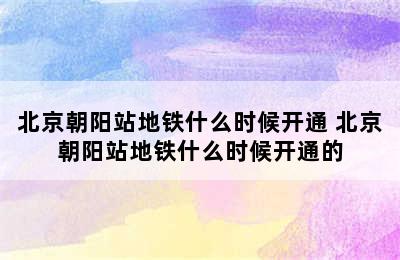 北京朝阳站地铁什么时候开通 北京朝阳站地铁什么时候开通的